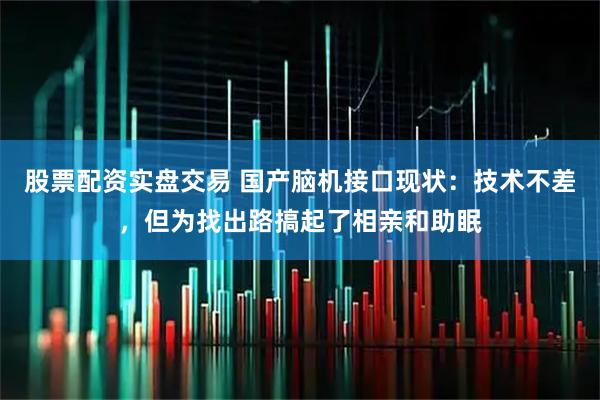 股票配资实盘交易 国产脑机接口现状：技术不差，但为找出路搞起了相亲和助眠