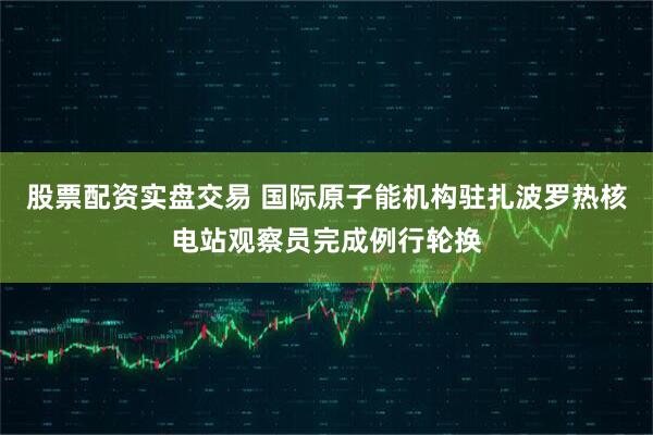 股票配资实盘交易 国际原子能机构驻扎波罗热核电站观察员完成例行轮换