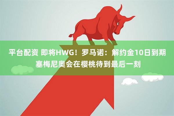 平台配资 即将HWG！罗马诺：解约金10日到期 塞梅尼奥会在樱桃待到最后一刻