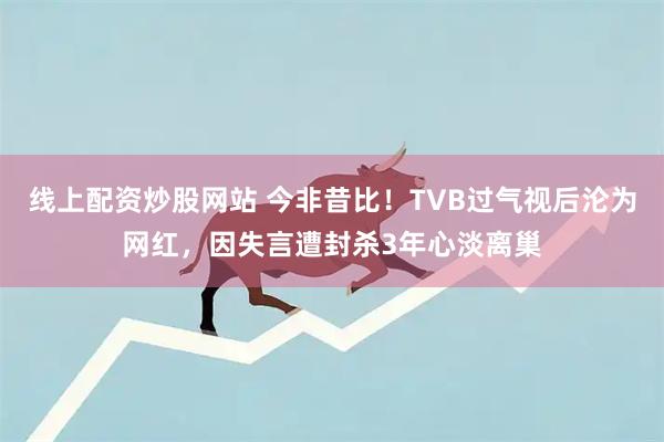 线上配资炒股网站 今非昔比！TVB过气视后沦为网红，因失言遭封杀3年心淡离巢