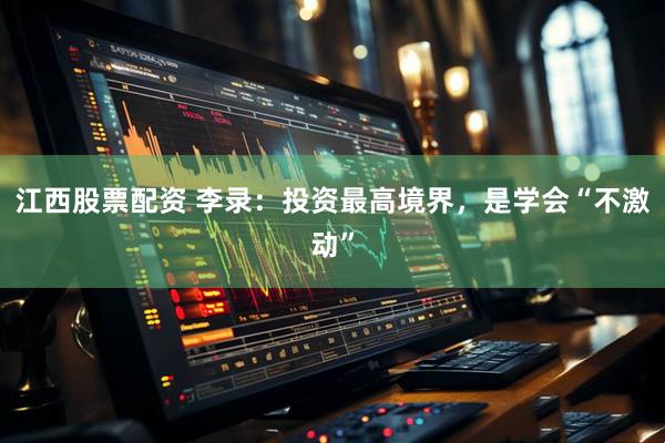 江西股票配资 李录：投资最高境界，是学会“不激动”