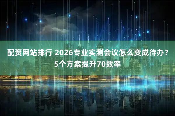 配资网站排行 2026专业实测会议怎么变成待办？5个方案提升70效率