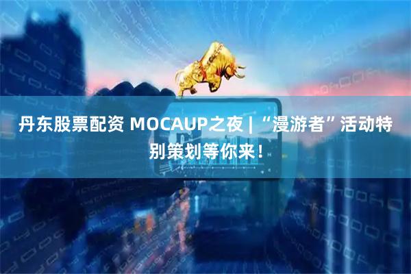 丹东股票配资 MOCAUP之夜 | “漫游者”活动特别策划等你来！