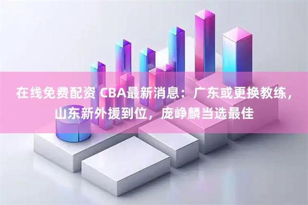 在线免费配资 CBA最新消息：广东或更换教练，山东新外援到位，庞峥麟当选最佳