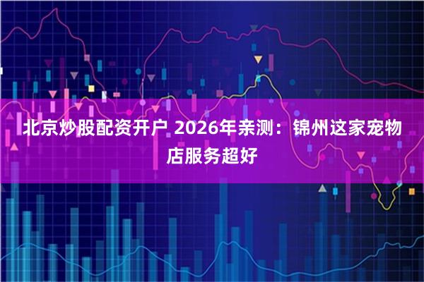 北京炒股配资开户 2026年亲测：锦州这家宠物店服务超好