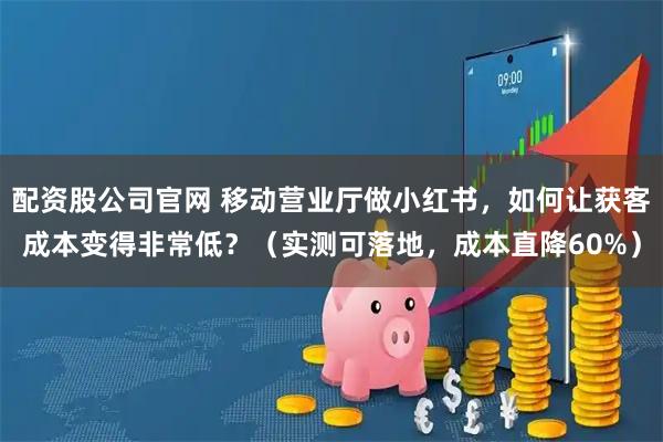 配资股公司官网 移动营业厅做小红书，如何让获客成本变得非常低？（实测可落地，成本直降60%）