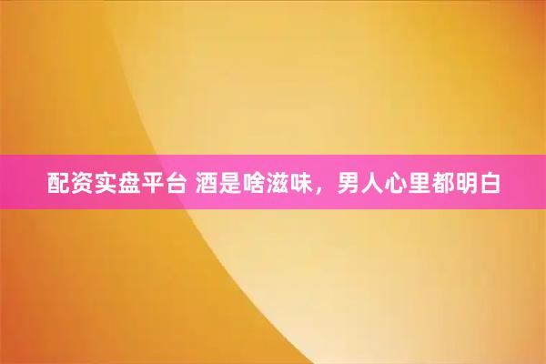配资实盘平台 酒是啥滋味，男人心里都明白
