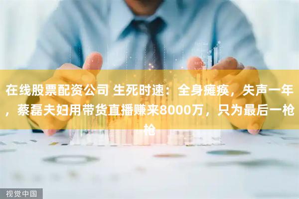 在线股票配资公司 生死时速：全身瘫痪，失声一年，蔡磊夫妇用带货直播赚来8000万，只为最后一枪