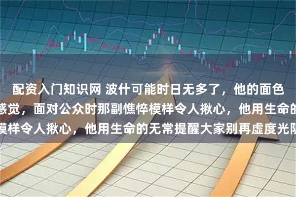 配资入门知识网 波什可能时日无多了，他的面色看上去就是病入膏肓的感觉，面对公众时那副憔悴模样令人揪心，他用生命的无常提醒大家别再虚度光阴