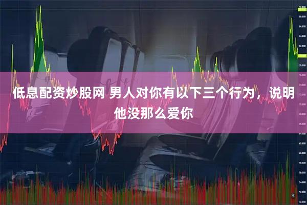 低息配资炒股网 男人对你有以下三个行为，说明他没那么爱你