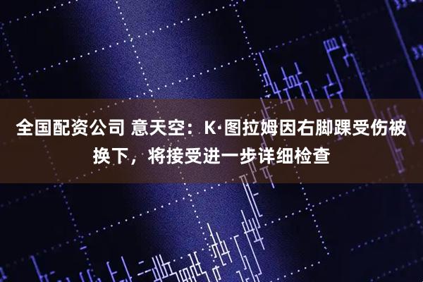 全国配资公司 意天空：K·图拉姆因右脚踝受伤被换下，将接受进一步详细检查