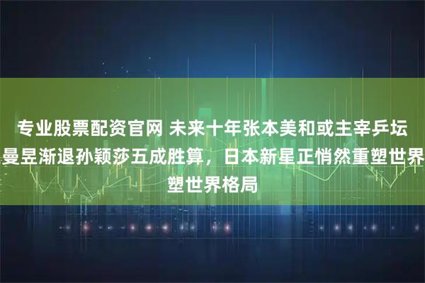专业股票配资官网 未来十年张本美和或主宰乒坛，王曼昱渐退孙颖莎五成胜算，日本新星正悄然重塑世界格局