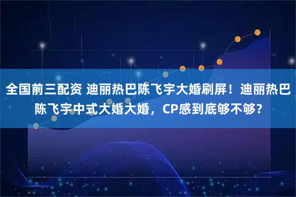 全国前三配资 迪丽热巴陈飞宇大婚刷屏！迪丽热巴陈飞宇中式大婚大婚，CP感到底够不够？